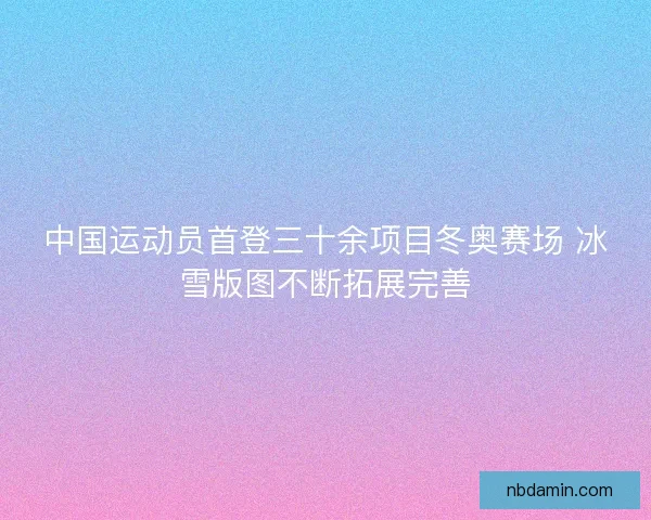 中国运动员首登三十余项目冬奥赛场 冰雪版图不断拓展完善