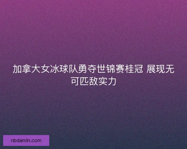 加拿大女冰球队勇夺世锦赛桂冠 展现无可匹敌实力