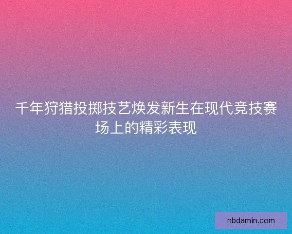 千年狩猎投掷技艺焕发新生在现代竞技赛场上的精彩表现